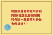 硫酸氨基葡萄糖与骨肽同服(硫酸氨基葡萄糖和骨肽一起服用对身体有何益处？)