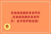 乐来维氨糖软骨素钙片_乐来维氨糖软骨素钙片：关节养护新选择)
