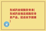东诚药业硫酸软骨素(东诚药业推出硫酸软骨素产品，促进关节健康)