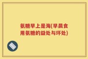 氨糖早上是海(早晨食用氨糖的益处与坏处)
