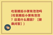 吃氨糖后小便有泡泡吗(吃氨糖后小便有泡泡？这是什么原因？【健康问答】)