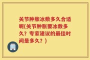 关节肿胀冰敷多久合适呢(关节肿胀要冰敷多久？专家建议的最佳时间是多久？)