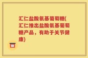 汇仁盐酸氨基葡萄糖(汇仁推出盐酸氨基葡萄糖产品，有助于关节健康)