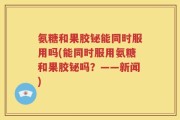 氨糖和果胶铋能同时服用吗(能同时服用氨糖和果胶铋吗？——新闻)