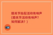 膝关节抬起活动有响声(膝关节活动有响声？如何解决？)