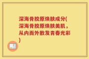 深海骨胶原焕肤成分(深海骨胶原焕肤美肌，从内而外散发青春光彩)