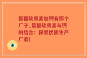 氨糖软骨素加钙有那个厂子_氨糖软骨素与钙的结合：探索优质生产厂家)