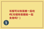 石榴可以和氨糖一起吃吗(石榴和氨糖能一起食用吗？)