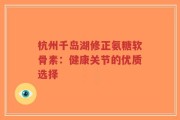 杭州千岛湖修正氨糖软骨素：健康关节的优质选择
