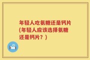 年轻人吃氨糖还是钙片(年轻人应该选择氨糖还是钙片？)