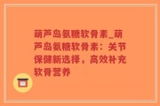 葫芦岛氨糖软骨素_葫芦岛氨糖软骨素：关节保健新选择，高效补充软骨营养