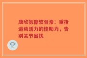 康欣氨糖软骨素：重拾运动活力的佳助力，告别关节困扰