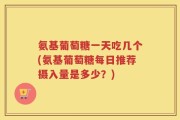 氨基葡萄糖一天吃几个(氨基葡萄糖每日推荐摄入量是多少？)