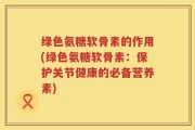 绿色氨糖软骨素的作用(绿色氨糖软骨素：保护关节健康的必备营养素)