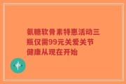 氨糖软骨素特惠活动三瓶仅需99元关爱关节健康从现在开始
