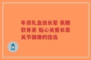 年货礼盒送长辈 氨糖软骨素 贴心关爱长辈关节健康的佳选