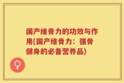 国产维骨力的功效与作用(国产维骨力：强骨健身的必备营养品)