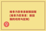 维骨力软骨素新版旧版(维骨力软骨素：新旧版的功效与区别)