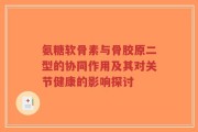 氨糖软骨素与骨胶原二型的协同作用及其对关节健康的影响探讨