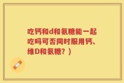 吃钙和d和氨糖能一起吃吗可否同时服用钙、维D和氨糖？)