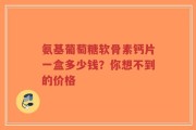 氨基葡萄糖软骨素钙片一盒多少钱？你想不到的价格