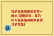 强的松和氨基葡萄糖一起吃(深度研究：强的松与氨基葡萄糖联合使用的效果)