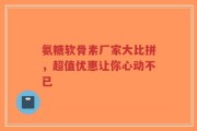 氨糖软骨素厂家大比拼，超值优惠让你心动不已
