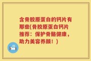 含骨胶原蛋白的钙片有那些(骨胶原蛋白钙片推荐：保护骨骼健康，助力美容养颜！)