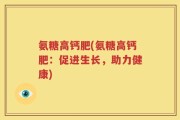 氨糖高钙肥(氨糖高钙肥：促进生长，助力健康)
