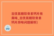 古优氨糖软骨素钙片有臭味_古优氨糖软骨素钙片异味问题解析)