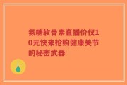 氨糖软骨素直播价仅10元快来抢购健康关节的秘密武器