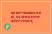 孕妇能外用氨糖软骨素吗_孕妇使用氨糖软骨素的安全性探讨)