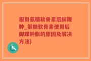 服用氨糖软骨素后脚踝肿_氨糖软骨素使用后脚踝肿胀的原因及解决方法)