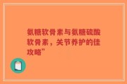 氨糖软骨素与氨糖硫酸软骨素，关节养护的佳攻略”