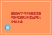 强健关节与骨骼的双重呵护氨糖软骨素加钙片全新上市