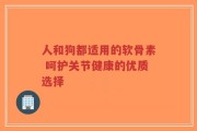人和狗都适用的软骨素 呵护关节健康的优质选择
