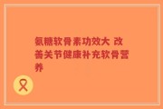 氨糖软骨素功效大 改善关节健康补充软骨营养