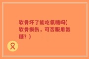 软骨坏了能吃氨糖吗(软骨损伤，可否服用氨糖？)