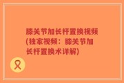 膝关节加长杆置换视频(独家视频：膝关节加长杆置换术详解)