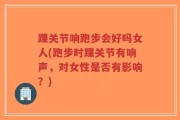 踝关节响跑步会好吗女人(跑步时踝关节有响声，对女性是否有影响？)