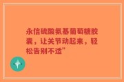 永信硫酸氨基葡萄糖胶囊，让关节动起来，轻松告别不适”