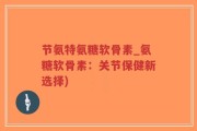 节氨特氨糖软骨素_氨糖软骨素：关节保健新选择)