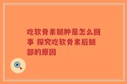 吃软骨素腿肿是怎么回事 探究吃软骨素后腿部的原因