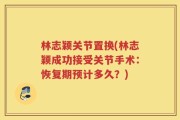 林志颖关节置换(林志颖成功接受关节手术：恢复期预计多久？)