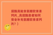 尿酸高能食氨糖软骨素钙片_高尿酸患者如何安全补充氨糖软骨素钙片？)