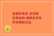 氨糖软骨素 京东网 优质选购 健康关节养护的理想之选