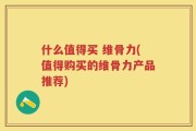 什么值得买 维骨力(值得购买的维骨力产品推荐)