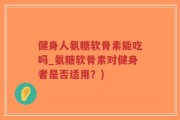健身人氨糖软骨素能吃吗_氨糖软骨素对健身者是否适用？)
