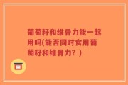 葡萄籽和维骨力能一起用吗(能否同时食用葡萄籽和维骨力？)