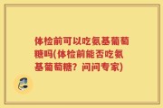 体检前可以吃氨基葡萄糖吗(体检前能否吃氨基葡萄糖？问问专家)